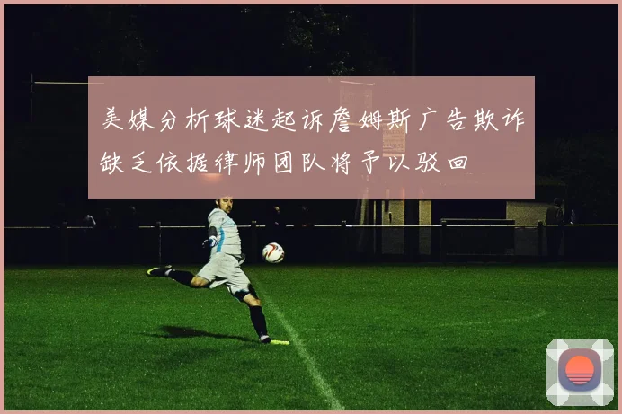 美媒分析球迷起诉詹姆斯广告欺诈缺乏依据律师团队将予以驳回