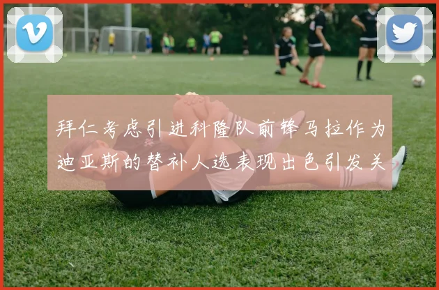 拜仁考虑引进科隆队前锋马拉作为迪亚斯的替补人选表现出色引发关注