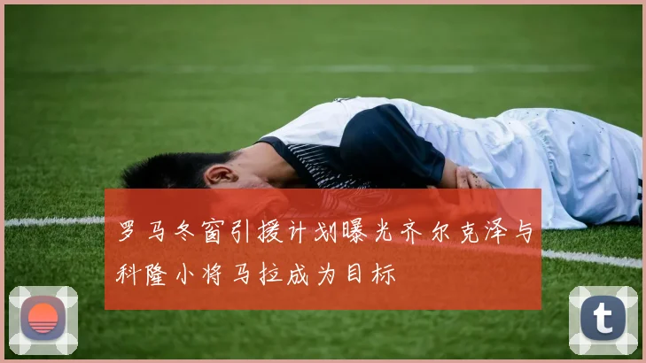 罗马冬窗引援计划曝光齐尔克泽与科隆小将马拉成为目标