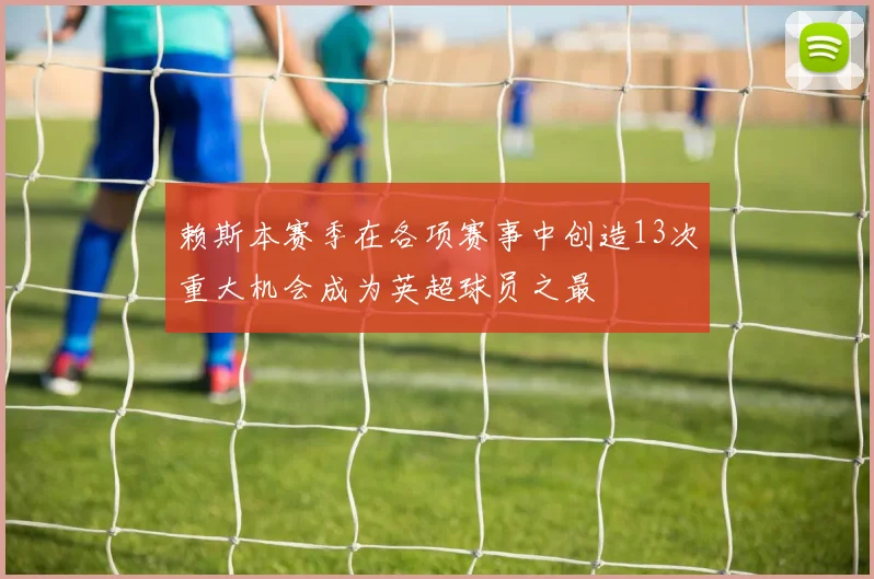 赖斯本赛季在各项赛事中创造13次重大机会成为英超球员之最