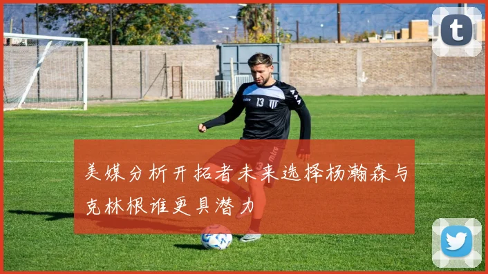 美媒分析开拓者未来选择杨瀚森与克林根谁更具潜力