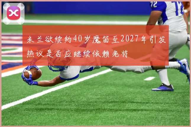 米兰欲续约40岁魔笛至2027年引发热议是否应继续依赖老将