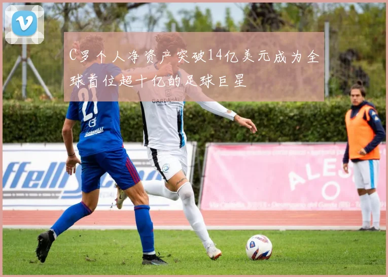 C罗个人净资产突破14亿美元成为全球首位超十亿的足球巨星