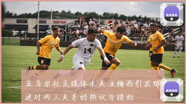 亚马尔社交媒体未关注梅西引发球迷对两人关系的热议与猜测