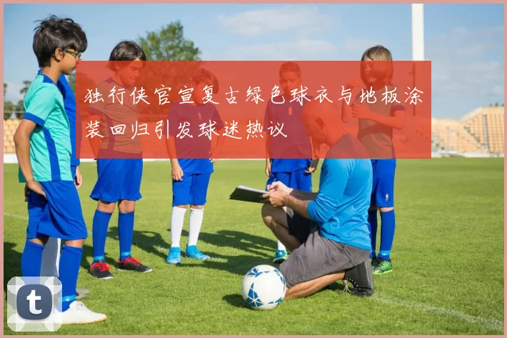 独行侠官宣复古绿色球衣与地板涂装回归引发球迷热议