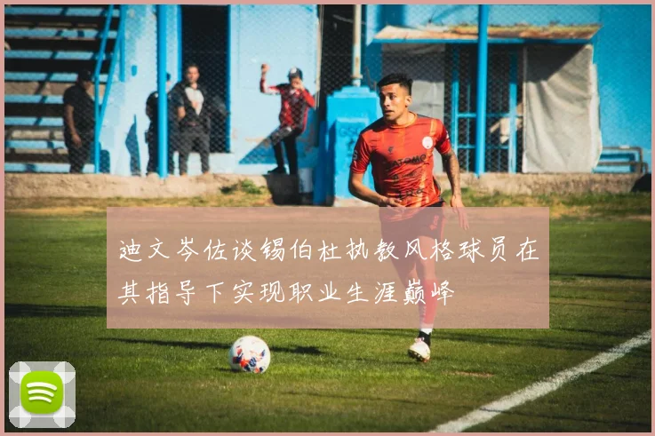 迪文岑佐谈锡伯杜执教风格球员在其指导下实现职业生涯巅峰
