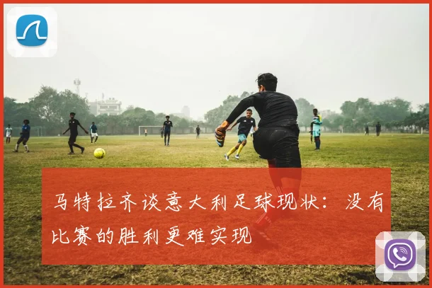 马特拉齐谈意大利足球现状：没有比赛的胜利更难实现