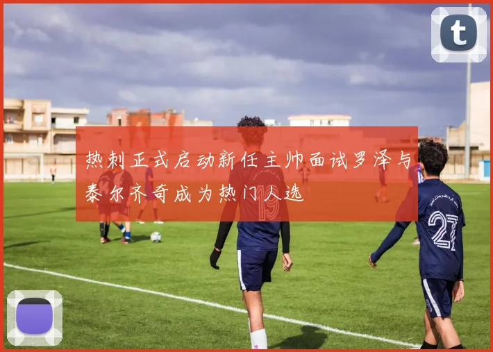 热刺正式启动新任主帅面试罗泽与泰尔齐奇成为热门人选