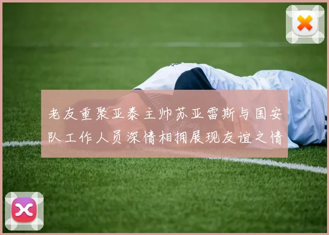 老友重聚亚泰主帅苏亚雷斯与国安队工作人员深情相拥展现友谊之情
