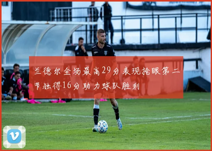 兰德尔全场最高29分表现抢眼第二节独得16分助力球队胜利