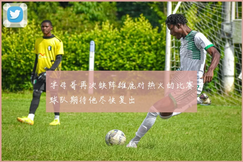 字母哥再次缺阵雄鹿对热火的比赛球队期待他尽快复出