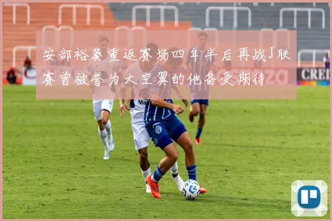 安部裕葵重返赛场四年半后再战J联赛曾被誉为大空翼的他备受期待