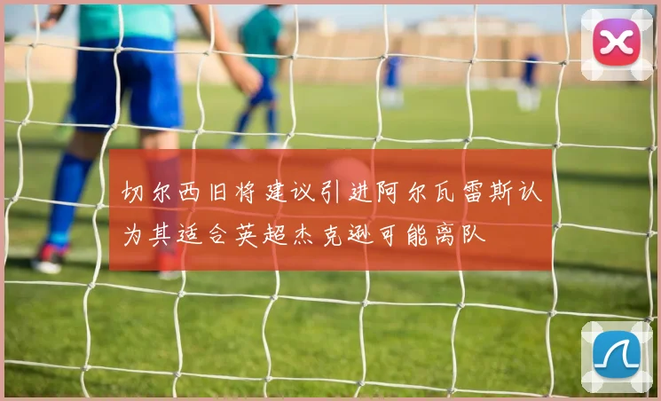 切尔西旧将建议引进阿尔瓦雷斯认为其适合英超杰克逊可能离队