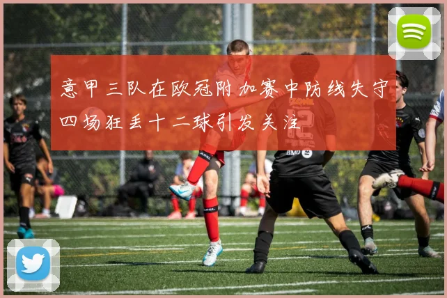 意甲三队在欧冠附加赛中防线失守四场狂丢十二球引发关注