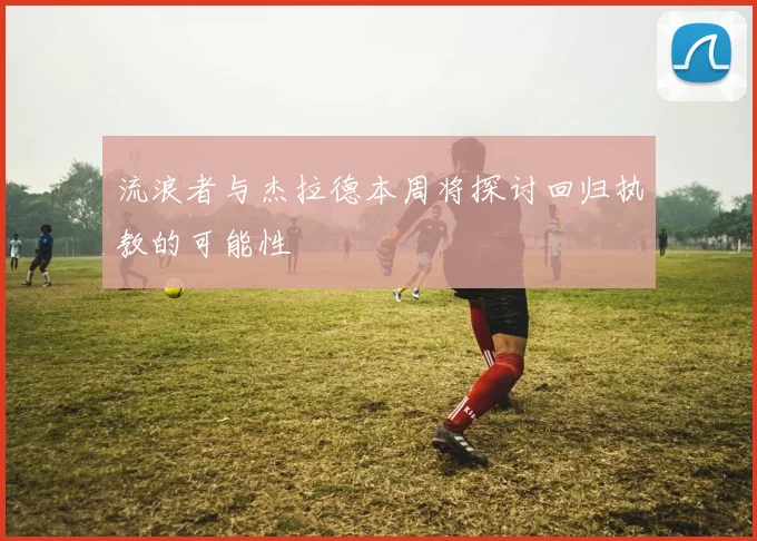 流浪者与杰拉德本周将探讨回归执教的可能性