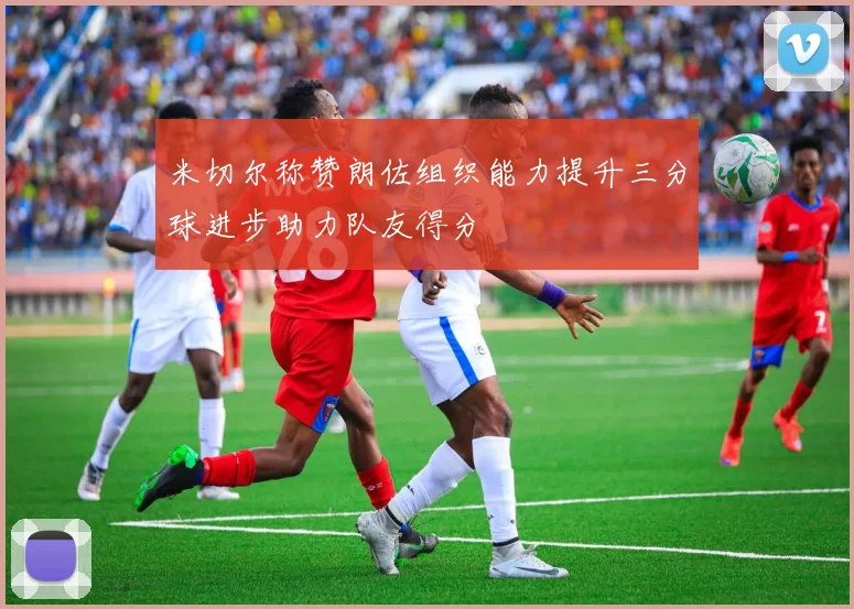 米切尔称赞朗佐组织能力提升三分球进步助力队友得分
