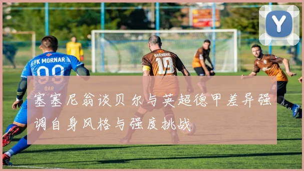 塞塞尼翁谈贝尔与英超德甲差异强调自身风格与强度挑战