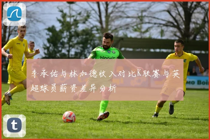 李承佑与林加德收入对比K联赛与英超球员薪资差异分析