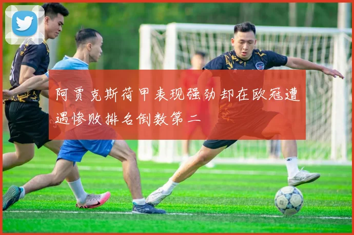 阿贾克斯荷甲表现强劲却在欧冠遭遇惨败排名倒数第二