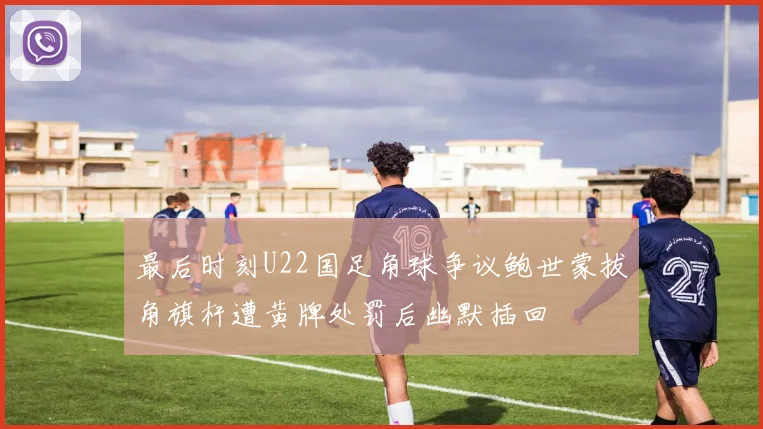 最后时刻U22国足角球争议鲍世蒙拔角旗杆遭黄牌处罚后幽默插回
