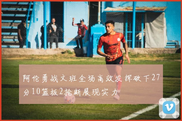阿伦勇战文班全场高效发挥砍下27分10篮板2抢断展现实力