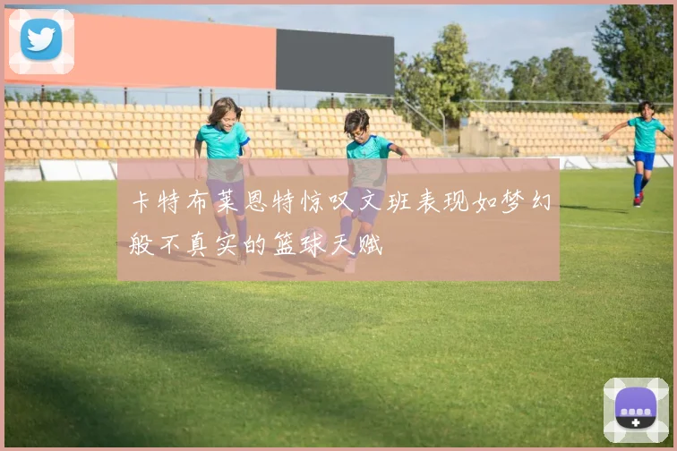 卡特布莱恩特惊叹文班表现如梦幻般不真实的篮球天赋