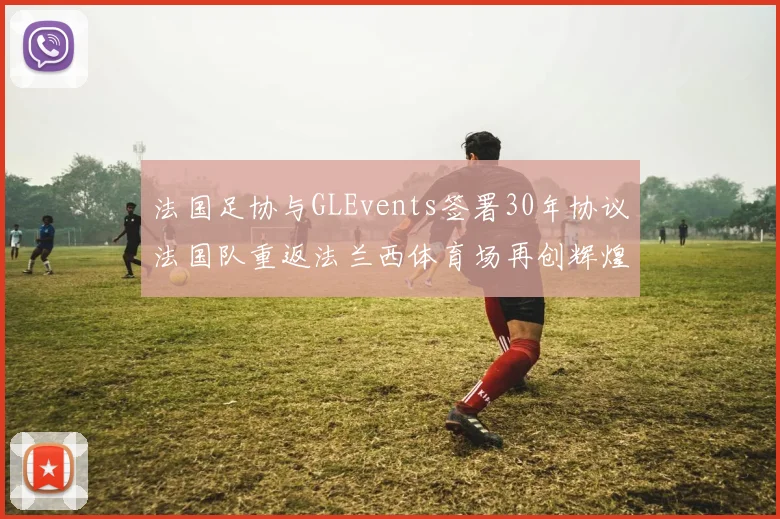 法国足协与GLEvents签署30年协议法国队重返法兰西体育场再创辉煌
