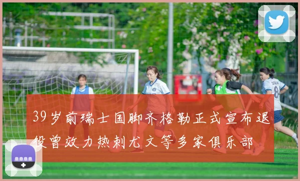 39岁前瑞士国脚齐格勒正式宣布退役曾效力热刺尤文等多家俱乐部